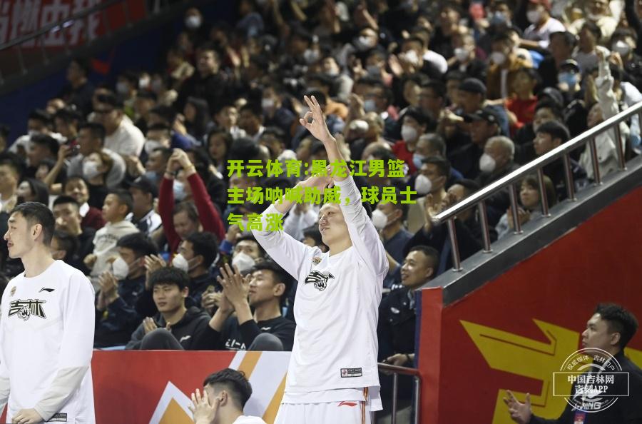 开云体育:黑龙江男篮主场呐喊助威，球员士气高涨