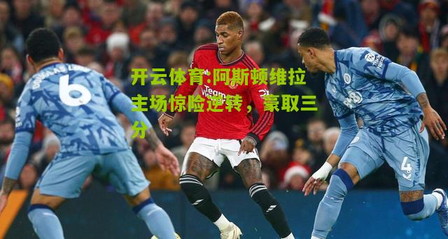 阿斯顿维拉主场惊险逆转，豪取三分