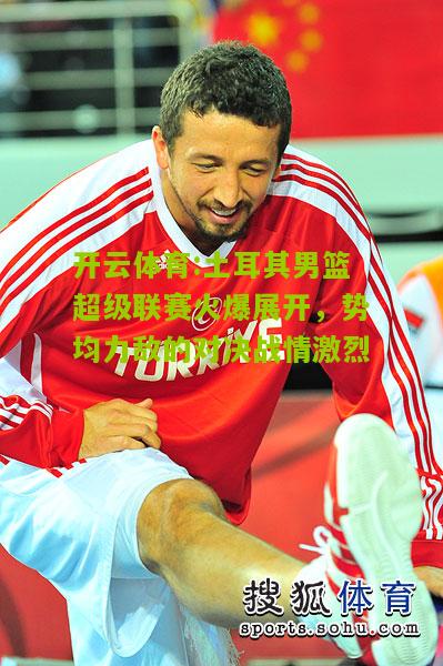 土耳其男篮超级联赛火爆展开，势均力敌的对决战情激烈