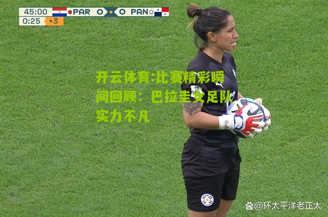 比赛精彩瞬间回顾：巴拉圭女足队实力不凡