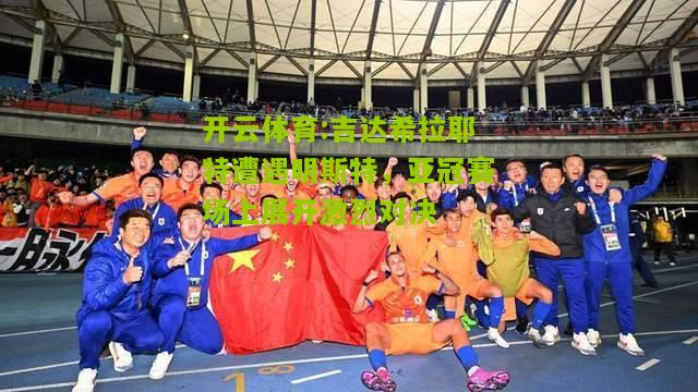 开云体育:吉达希拉耶特遭遇明斯特，亚冠赛场上展开激烈对决